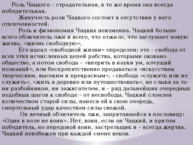 Роль Чацкого – страдательная, в то же время она всегда победительная.  Живучесть роли Чацкого состоит в отсутствии у него отвлеченностей.  Роль и физиономия Чацких неизменна. Чацкий больше всего обличитель лжи и всего, что отжило, что заглушает новую жизнь, «жизнь свободную».  Его идеал «свободной жизни» определен: это – свобода от всех этих исчисленных цепей рабства, которыми оковано общество, а потом свобода – «вперить в науки ум, алчущий познаний», или беспрепятственно предаваться «искусствам творческим, высоким и прекрасным», - свобода «служить или не служить», «жить в деревне или путешествовать», не слывя за то ни разбойником, ни зажигателем, и – ряд дальнейших очередных подобных шагов к свободе – от несвободы. Чацкий сломлен количеством старой силы, нанеся ей в свою очередь, смертельный удар качеством силы свежей.  Он вечный обличитель лжи, запрятавшейся в пословицу: «Один в поле не воин». Нет, воин, если он Чацкий, и притом победитель, но передовой воин, застрельщик и – всегда жертва. Чацкий неизбежен при каждой смене веков. 