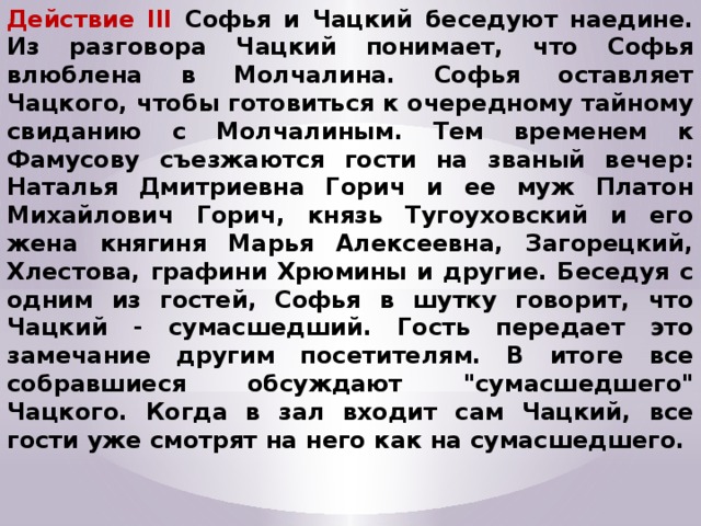 Действие III Софья и Чацкий беседуют наедине. Из разговора Чацкий понимает, что Софья влюблена в Молчалина. Софья оставляет Чацкого, чтобы готовиться к очередному тайному свиданию с Молчалиным. Тем временем к Фамусову съезжаются гости на званый вечер: Наталья Дмитриевна Горич и ее муж Платон Михайлович Горич, князь Тугоуховский и его жена княгиня Марья Алексеевна, Загорецкий, Хлестова, графини Хрюмины и другие. Беседуя с одним из гостей, Софья в шутку говорит, что Чацкий - сумасшедший. Гость передает это замечание другим посетителям. В итоге все собравшиеся обсуждают 