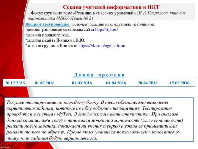 Секция учителей информатики и ИКТ ·  Фокус группа по теме «Решение логических уравнений» ( И.В. Гаврилова, учитель информатики МБОУ Лицей № 2) Входное тестирование  включает задания из следующих источников: демонстрационные материалы сайта http://fipi.ru/  задания прошлого года задания с сайта Полякова К.Ю. задания группы в Контакте https://vk.com/ege_inform Л и н и я в р е м е н и 20.12.2015 01.02.2016 01.03.2016 01.04.2016 20.04.2016 15.05.2016 Текущее тестирование по каждому блоку. В тест обязательно включены вариативные задания, которые не обсуждались на занятиях. Тестирование проводится в системе MyTest. В этой системе есть статистика. При анализе данной статистики сразу становится понятной готовность (или неготовность) решать новые задания, понимает ли ученик теорию и готов ее применить или решает только по образцу. Кроме того, учащиеся психологически готовятся к тому, что задания будут вариативными. 