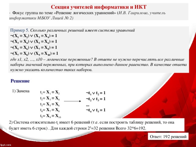 Секция учителей информатики и ИКТ ·  Фокус группа по теме «Решение логических уравнений» ( И.В. Гаврилова, учитель информатики МБОУ Лицей № 2) Пример 5. Сколько различных решений имеет система уравнений ¬(X 1    X 2 )   (X 3    X 4 ) = 1 ¬(X 3    X 4 )   (X 5    X 6 ) = 1 ¬(X 5    X 6 )   (X 7    X 8 ) = 1 ¬(X 7    X 8 )   (X 9    X 10 ) = 1 где x1, x2, …, x10 – логические переменные? В ответе не нужно перечислять все различные наборы значений переменных, при которых выполнено данное равенство. В качестве ответа нужно указать количество таких наборов. Решение 1) Замена t 1 = X 1    X 2 t 2 = X 3    X 4 t 3 = X 5    X 6 t 4 = X 7    X 8 t 5 = X 9    X 10 ¬t 1   t 2 = 1 ¬t 2   t 3 = 1 ... ¬t 4   t 5 = 1 2) Система относительно t i имеет 6 решений (т.е. если построить таблицу решений, то она будет иметь 6 строк) . Для каждой строки 2 5 =32 решения Всего 32*6=192. Ответ: 192 решений 