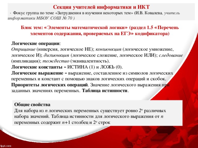 Секция учителей информатики и ИКТ   ·  Фокус группа по теме «Затруднения в изучении некоторых тем» (И.В. Ковалева , учитель информатики МБОУ СОШ № 70 ) Блок тем: « Элементы математической логики » (раздел 1.5 « Перечень элементов содержания, проверяемых на ЕГЭ » кодификатора)  Логические операции : Отрицание (инверсия,  логическое НЕ); конъюнкция (логическое умножение,  логическое И); дизъюнкция (логическое сложение, логическое ИЛИ); следование (импликация); тождество (эквивалентность). Логические константы –  ИСТИНА  (1)  и ЛОЖЬ  (0). Логическое выражение –  выражение,  составленное из символов логических  переменных и констант с помощью знаков логических операций и скобок. Приоритеты логических операций .  Значение логического выражения при  заданных значениях переменных. Таблица истинности .  Общие свойства Для набора из n логических переменных существует ровно 2 n различных набора значений. Таблица истинности для логического выражения от n переменных содержит n+ 1 столбец и 2 n строк 