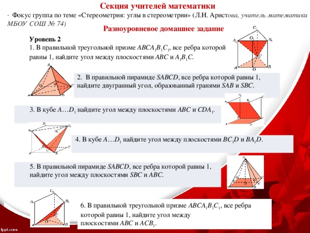 Секция учителей математики ·  Фокус группа по теме «Стереометрия: углы в стереометрии» (Л.Н. Арист ова, учитель математики МБОУ СОШ № 74) Разноуровневое домашнее задание Уровень 2 1. В правильной треугольной призме  ABCA 1 B 1 C 1 , все ребра которой равны 1, найдите угол между плоскостями  ABC  и  A 1 B 1 C .   2. В правильной пирамиде  SABCD , все ребра которой равны 1, найдите двугранный угол, образованный гранями  SAB  и  SBC .    3. В кубе  A … D 1  найдите угол между плоскостями  ABC  и  CDA 1 .   4. В кубе  A … D 1  найдите угол между плоскостями  BC 1 D  и  BA 1 D .   5. В правильной пирамиде  SABCD , все ребра которой равны 1, найдите угол между плоскостями SBC  и  ABC .    6. В правильной треугольной призме  ABCA 1 B 1 C 1 , все ребра которой равны 1, найдите угол между плоскостями  ABC  и  ACB 1 . 