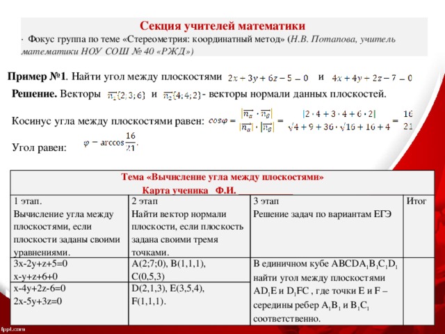 Секция учителей математики ·  Фокус группа по теме «Стереометрия: координатный метод» ( Н.В. Потапова, учитель математики НОУ СОШ № 40 «РЖД»)  Пример №1 . Найти угол между плоскостями и Решение. Векторы и - векторы нормали данных плоскостей. Косинус угла между плоскостями равен: Угол равен: Тема «Вычисление угла между плоскостями» Карта ученика Ф.И. ___________ 1 этап. 3x-2y+z+5=0 Вычисление угла между плоскостями, если плоскости заданы своими уравнениями. 2 этап x-4y+2z-6=0 A(2;7;0), B(1,1,1), x-y+z+6+0 3 этап Найти вектор нормали плоскости, если плоскость задана своими тремя точками. Итог В единичном кубе ABCDA 1 B 1 C 1 D 1 найти угол между плоскостями AD 1 E и D 1 FC , где точки E и F – середины ребер A 1 B 1 и B 1 C 1 соответственно. 2x-5y+3z=0 D(2,1,3), E(3,5,4), Решение задач по вариантам ЕГЭ C(0,5,3) F(1,1,1). 