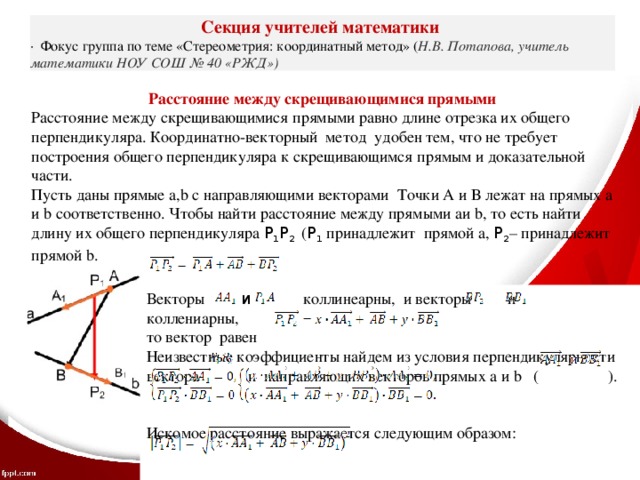 Секция учителей математики ·  Фокус группа по теме «Стереометрия: координатный метод» ( Н.В. Потапова, учитель математики НОУ СОШ № 40 «РЖД») Расстояние между скрещивающимися прямыми Расстояние между скрещивающимися прямыми равно длине отрезка их общего перпендикуляра. Координатно-векторный метод удобен тем, что не требует построения общего перпендикуляра к скрещивающимся прямым и доказательной части. Пусть даны прямые a,b с направляющими векторами Точки A и B лежат на прямых a и b соответственно. Чтобы найти расстояние между прямыми aи b, то есть найти длину их общего перпендикуляра Р 1 Р 2 ( Р 1 принадлежит прямой a, Р 2 – принадлежит прямой b. Векторы и коллинеарны, и векторы и коллениарны, то вектор равен Неизвестные коэффициенты найдем из условия перпендикулярности вектора и направляющих векторов прямых a и b ( ). Искомое расстояние выражается следующим образом: 