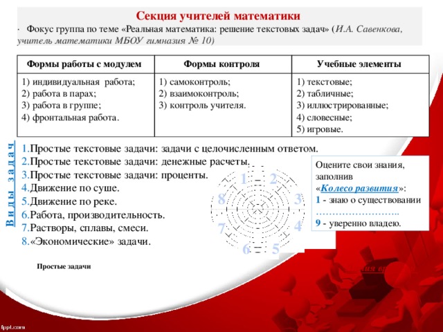 В и д ы з а д а ч Секция учителей математики ·   Фокус группа по теме «Реальная математика: решение текстовых задач» ( И.А. Савенкова, учитель математики МБОУ гимназия № 10) Формы работы с модулем  Формы контроля 1) индивидуальная работа;  самоконтроль;  взаимоконтроль;  контроль учителя. Учебные элементы 2) работа в парах;  текстовые;  табличные;  иллюстрированные;  словесные;  игровые. 3) работа в группе; 4) фронтальная работа. Простые текстовые задачи: задачи с целочисленным ответом. Простые текстовые задачи: денежные расчеты. Простые текстовые задачи: проценты. Движение по суше. Движение по реке. Работа, производительность. Растворы, сплавы, смеси. «Экономические» задачи. Оцените свои знания, заполнив « Колесо развития »: 1 - знаю о существовании …………………… .. 9 - уверенно владею. 1 2 8 3 4 7 6 5 Простые задачи Движение по реке Растворы, сплавы, смеси. Линия времени 