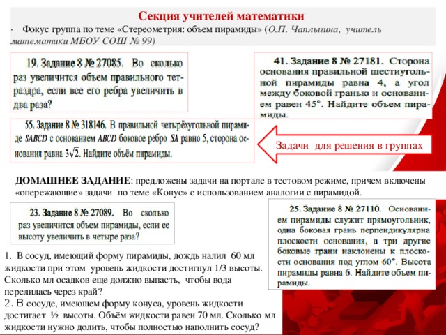 Секция учителей математики ·    Фокус группа по теме «Стереометрия: объем пирамиды» ( О.П. Чаплыгина, учитель математики МБОУ СОШ № 99) Задачи для решения в группах ДОМАШНЕЕ ЗАДАНИЕ : предложены задачи на портале в тестовом режиме, причем включены «опережающие» задачи по теме «Конус» с использованием аналогии с пирамидой. 1. В сосуд, имеющий форму пирамиды, дождь налил 60 мл жидкости при этом уровень жидкости достигнул 1/3 высоты. Сколько мл осадков еще должно выпасть, чтобы вода перелилась через край? 2. В сосуде, имеющем форму конуса, уровень жидкости достигает ½ высоты. Объём жидкости равен 70 мл. Сколько мл жидкости нужно долить, чтобы полностью наполнить сосуд? 