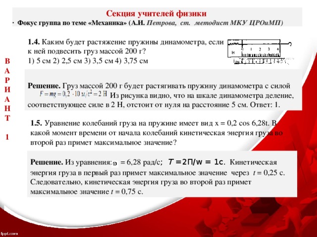 Секция учителей физики ·  Фокус группа по теме «Механика» (А.И. Петрова, ст. методист МКУ ЦРОиМП) 1.4. Каким будет растяжение пружины динамометра, если к ней подвесить груз массой 200 г? 1) 5 см 2) 2,5 см 3) 3,5 см 4) 3,75 см В А Р И А Н Т  1  Решение. Груз массой 200 г будет растягивать пружину динамометра с силой  Из рисунка видно, что на шкале динамометра деление, соответствующее силе в 2 Н, отстоит от нуля на расстояние 5 см. Ответ: 1. 1.5. Уравнение колебаний груза на пружине имеет вид х = 0,2 соs 6,28t. В какой момент времени от начала колебаний кинетическая энергия груза во второй раз примет максимальное значение? Решение. Из уравнения: = 6,28 рад/с ; Т =2П/w = 1с.  Кинетическая энергия груза в первый раз примет максимальное значение через t = 0,25 с. Следовательно, кинетическая энергия груза во второй раз примет максимальное значение t = 0,75 с. 