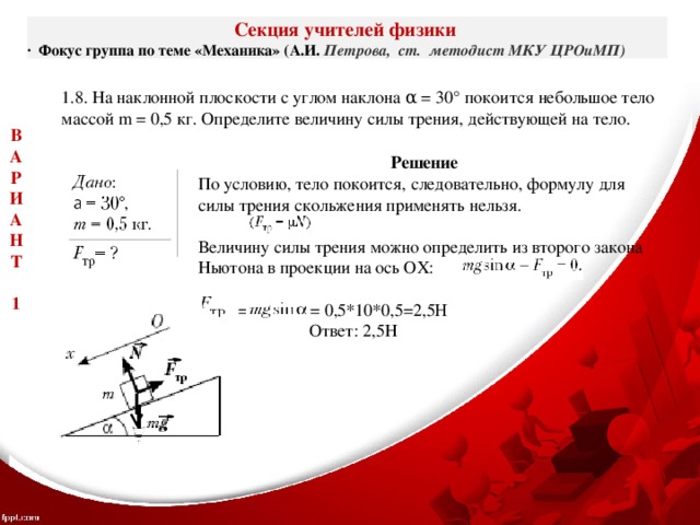 Секция учителей физики ·  Фокус группа по теме «Механика» (А.И. Петрова, ст. методист МКУ ЦРОиМП) 1.8. На наклонной плоскости с углом наклона α = 30° покоится небольшое тело массой m = 0,5 кг. Определите величину силы трения, действующей на тело. В А Р И А Н Т  1 Решение По условию, тело покоится, следовательно, формулу для силы трения скольжения применять нельзя.   Величину силы трения можно определить из второго закона Ньютона в проекции на ось OХ:  = = 0,5*10*0,5=2,5H  Ответ: 2,5Н  