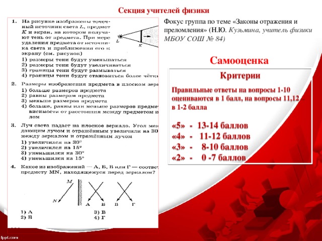 Секция учителей физики Фокус группа по теме «Законы отражения и преломления» (Н.Ю. Кузьмина, учитель физики МБОУ СОШ № 84) Самооценка Критерии  Правильные ответы на вопросы 1-10 оцениваются в 1 балл, на вопросы 11,12 – в 1-2 балла  «5» - 13-14 баллов «4» - 11-12 баллов «3» - 8-10 баллов «2» - 0 -7 баллов 