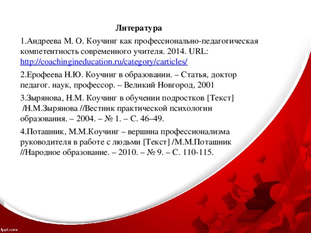 Литература Андреева М. О. Коучинг как профессионально-педагогическая компетентность современного учителя. 2014. URL: http://coachingineducation.ru/category/carticles/ Ерофеева Н.Ю. Коучинг в образовании. – Статья, доктор педагог. наук, профессор. – Великий Новгород, 2001 Зырянова, Н.М. Коучинг в обучении подростков [Текст]  /Н.М.Зырянова //Вестник практической психологии образования. – 2004. – № 1. – С. 46–49. Поташник, М.М.Коучинг – вершина профессионализма руководителя в работе с людьми [Текст] /М.М.Поташник //Народное образование. – 2010. – № 9. – С. 110-115. 