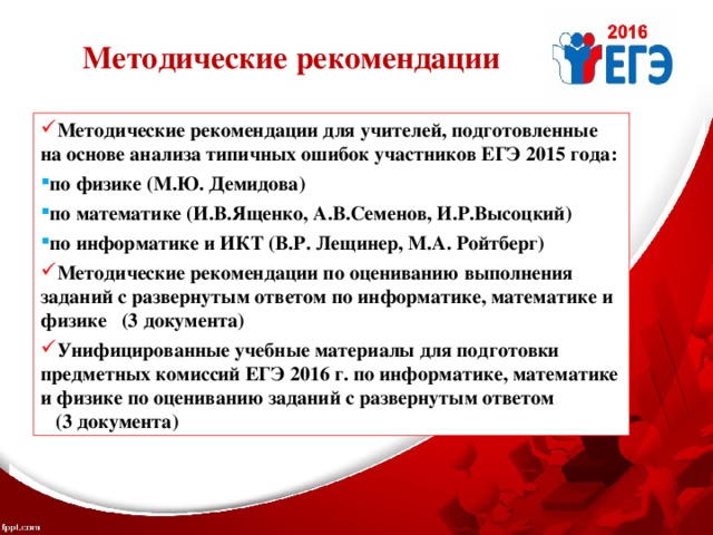 Методические рекомендации Методические рекомендации для учителей, подготовленные на основе анализа типичных ошибок участников ЕГЭ 2015 года: по физике (М.Ю. Демидова) по математике (И.В.Ященко, А.В.Семенов, И.Р.Высоцкий) по информатике и ИКТ (В.Р. Лещинер, М.А. Ройтберг) Методические рекомендации  по оцениванию выполнения  заданий с развернутым ответом по информатике, математике и физике (3 документа) Унифицированные учебные материалы для подготовки предметных комиссий ЕГЭ 2016 г. по информатике, математике и физике по оцениванию заданий с развернутым ответом (3 документа) 