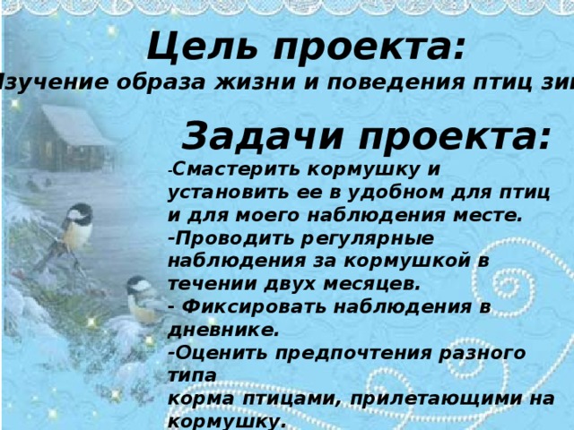 Цель проекта: Изучение образа жизни и поведения птиц зимой. Задачи проекта: - Смастерить кормушку и установить ее в удобном для птиц и для моего наблюдения месте. -Проводить регулярные наблюдения за кормушкой в течении двух месяцев. - Фиксировать наблюдения в дневнике. -Оценить предпочтения разного типа корма птицами, прилетающими на кормушку. -Узнать из научной литературы о зимующих птицах Ульяновской области.       
