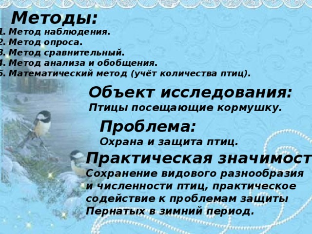 Методы: Метод наблюдения. Метод опроса. Метод сравнительный. Метод анализа и обобщения. Математический метод (учёт количества птиц). Объект исследования: Птицы посещающие кормушку. Проблема: Охрана и защита птиц. Практическая значимость: Сохранение видового разнообразия и численности птиц, практическое содействие к проблемам защиты Пернатых в зимний период. 