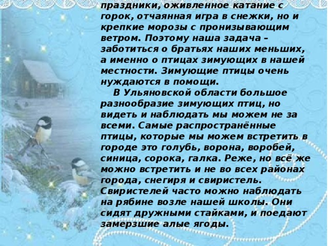 Зимнее время – это не только веселые праздники, оживленное катание с горок, отчаянная игра в снежки, но и крепкие морозы с пронизывающим ветром. Поэтому наша задача – заботиться о братьях наших меньших, а именно о птицах зимующих в нашей местности. Зимующие птицы очень нуждаются в помощи.    В Ульяновской области большое разнообразие зимующих птиц, но видеть и наблюдать мы можем не за всеми. Самые распространённые птицы, которые мы можем встретить в городе это голубь, ворона, воробей, синица, сорока, галка. Реже, но всё же можно встретить и не во всех районах города, снегиря и свиристель. Свиристелей часто можно наблюдать на рябине возле нашей школы. Они сидят дружными стайками, и поедают замерзшие алые ягоды.   