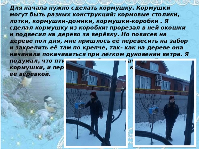 Для начала нужно сделать кормушку. Кормушки могут быть разных конструкций: кормовые столики, лотки, кормушки-домики, кормушки-коробки . Я сделал кормушку из коробки: прорезал в ней окошки и подвесил на дерево за верёвку. Но повисев на дереве пол дня, мне пришлось её перевесить на забор и закрепить её там по крепче, так- как на дереве она начинала покачиваться при лёгком дуновении ветра. Я подумал, что птицы будут бояться качающейся кормушки, и перевесил её на забор, крепко закрепив её верёвкой.  