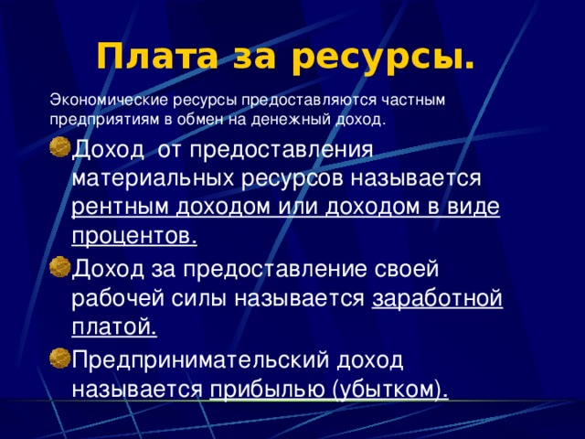 Плата за ресурсы.   Экономические ресурсы предоставляются частным предприятиям в обмен на денежный доход. Доход  от предоставления материальных ресурсов называется рентным доходом или доходом в виде процентов. Доход за предоставление своей рабочей силы называется заработной платой. Предпринимательский доход называется прибылью (убытком). 