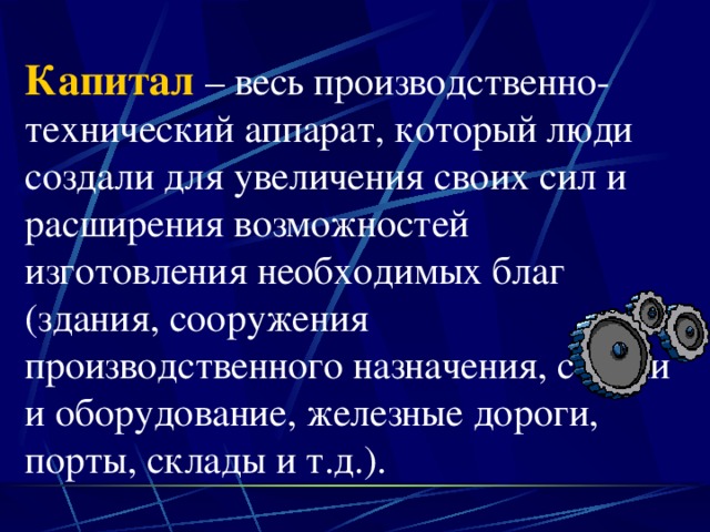 Капитал – весь производственно-технический аппарат, который люди создали для увеличения своих сил и расширения возможностей изготовления необходимых благ (здания, сооружения производственного назначения, станки и оборудование, железные дороги, порты, склады и т.д.). 