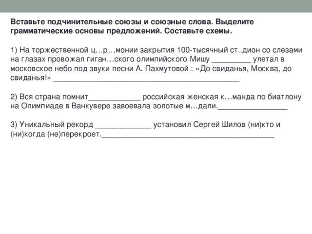Вставьте подчинительные союзы и союзные слова. Выделите грамматические основы предложений. Составьте схемы. 1) На торжественной ц…р…монии закрытия 100-тысячный ст..дион со слезами на глазах провожал гиган…ского олимпийского Мишу _________ улетал в московское небо под звуки песни А. Пахмутовой : «До свиданья, Москва, до свиданья!» ___________________________________________ 2) Вся страна помнит____________ российская женская к…манда по биатлону на Олимпиаде в Ванкувере завоевала золотые м…дали.________________ 3) Уникальный рекорд _____________ установил Сергей Шилов (ни)кто и (ни)когда (не)перекроет.________________________________________   