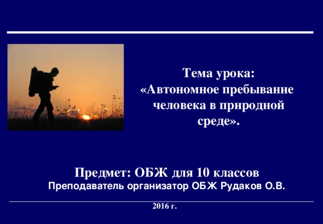  Тема урока: «Автономное пребывание человека в природной среде».   Предмет: ОБЖ для 10 классов  Преподаватель организатор ОБЖ Рудаков О.В. 2016 г. 