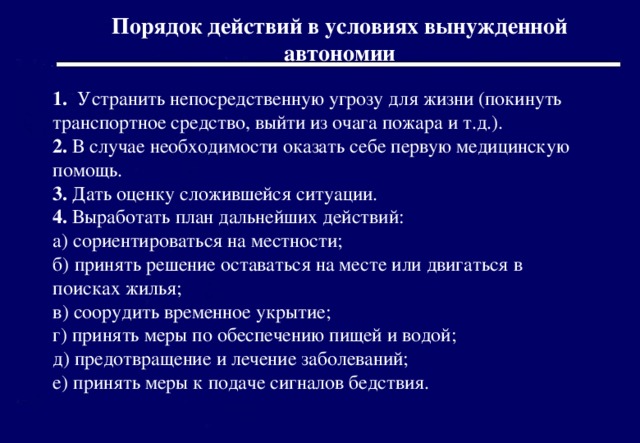 Порядок действий в условиях вынужденной автономии 1. Устранить непосредственную угрозу для жизни (покинуть транспортное средство, выйти из очага пожара и т.д.). 2. В случае необходимости оказать себе первую медицинскую помощь. 3. Дать оценку сложившейся ситуации. 4. Выработать план дальнейших действий: а) сориентироваться на местности; б) принять решение оставаться на месте или двигаться в поисках жилья; в) соорудить временное укрытие; г) принять меры по обеспечению пищей и водой; д) предотвращение и лечение заболеваний; е) принять меры к подаче сигналов бедствия. 2016 г. 