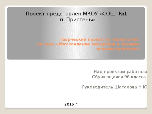 Проект представлен МКОУ «СОШ №1  п. Пристень»   Творческий проект по технологии  на тему « Изготовление кардигана в технике вязания крючком » Над проектом работала Обучающаяся 9б класса Руководитель Шаталова Н.Ю 2016 г 