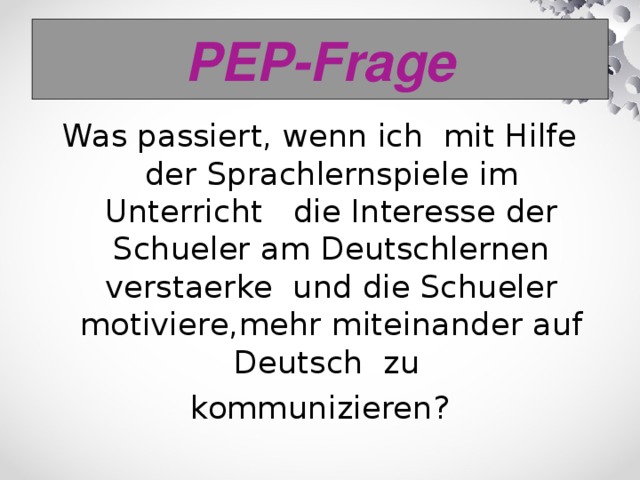 PEP-Frage Was passiert, wenn ich mit Hilfe der Sprachlernspiele im Unterricht die Interesse der Schueler am Deutschlernen verstaerke und die Schueler motiviere,mehr miteinander auf Deutsch zu kommunizieren?