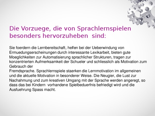 Die Vorzuege, die von Sprachlernspielen besonders hervorzuheben sind:   Sie foerdern die Lernbereitschaft, helfen bei der Ueberwindung von Ermuedungserscheinungen durch interessante Lexikarbeit, bieten gute Moeglichkeiten zur Automatisierung sprachlicher Strukturen, tragen zur konzentrierten Aufmerksamkeit der Schueler und schliesslich als Motivation zum Gebrauch der  Fremdsprache. Sprachlernspiele staerken die Lernmotivation im allgemeinen und die aktuelle Motivation in besonderer Weise. Die Neugier, die Lust zur Nachahmung und zum kreativen Umgang mit der Sprache werden angeregt, so dass das bei Kindern vorhandene Spielbeduerfnis befriedigt wird und die Ausfuehrung Spass macht.