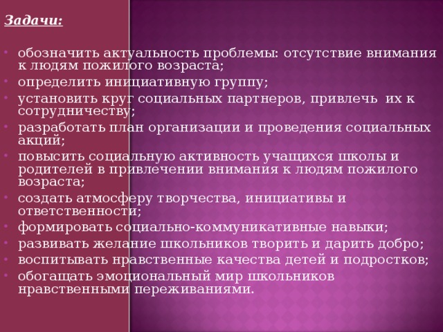 Задачи:  обозначить актуальность проблемы: отсутствие внимания к людям пожилого возраста; определить инициативную группу; установить круг социальных партнеров, привлечь их к сотрудничеству; разработать план организации и проведения социальных акций; повысить социальную активность учащихся школы и родителей в привлечении внимания к людям пожилого возраста; создать атмосферу творчества, инициативы и ответственности; формировать социально-коммуникативные навыки; развивать желание школьников творить и дарить добро; воспитывать нравственные качества детей и подростков; обогащать эмоциональный мир школьников нравственными переживаниями. 