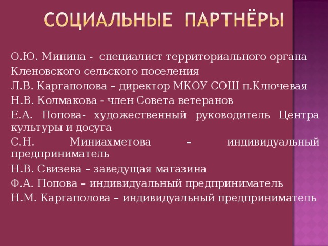 О.Ю. Минина - специалист территориального органа Кленовского сельского поселения Л.В. Каргаполова – директор МКОУ СОШ п.Ключевая Н.В. Колмакова - член Совета ветеранов Е.А. Попова- художественный руководитель Центра культуры и досуга С.Н. Миниахметова – индивидуальный предприниматель Н.В. Свизева – заведущая магазина Ф.А. Попова – индивидуальный предприниматель Н.М. Каргаполова – индивидуальный предприниматель 