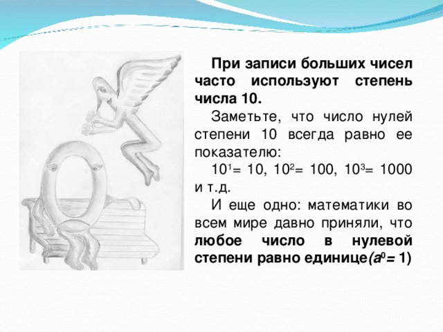 При записи больших чисел часто используют степень числа 10. Заметьте, что число нулей степени 10 всегда равно ее показателю: 10 1 = 10, 10 2 = 100, 10 3 = 1000 и т.д. И еще одно: математики во всем мире давно приняли, что любое число в нулевой степени равно единице (а 0 = 1) 