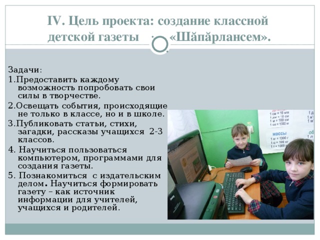    IV . Цель проекта: создание классной  детской газеты  «Шӑпӑрлансем». Задачи: 1.Предоставить каждому возможность попробовать свои силы в творчестве. 2.Освещать события, происходящие не только в классе, но и в школе. 3.Публиковать статьи, стихи, загадки, рассказы учащихся 2-3 классов. 4. Научиться пользоваться компьютером, программами для создания газеты. 5. Познакомиться с издательским делом . Научиться формировать газету – как источник информации для учителей, учащихся и родителей. 