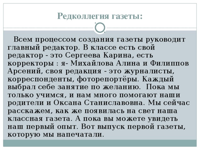 Редколлегия газеты: Всем процессом создания газеты руководит главный редактор. В классе есть свой редактор - это Сергеева Карина, есть корректоры : я- Михайлова Алина и Филиппов Арсений, своя редакция - это журналисты, корреспонденты, фоторепортёры. Каждый выбрал себе занятие по желанию. Пока мы только учимся, и нам много помогают наши родители и Оксана Станиславовна. Мы сейчас расскажем, как же появилась на свет наша классная газета. А пока вы можете увидеть наш первый опыт. Вот выпуск первой газеты, которую мы напечатали. 