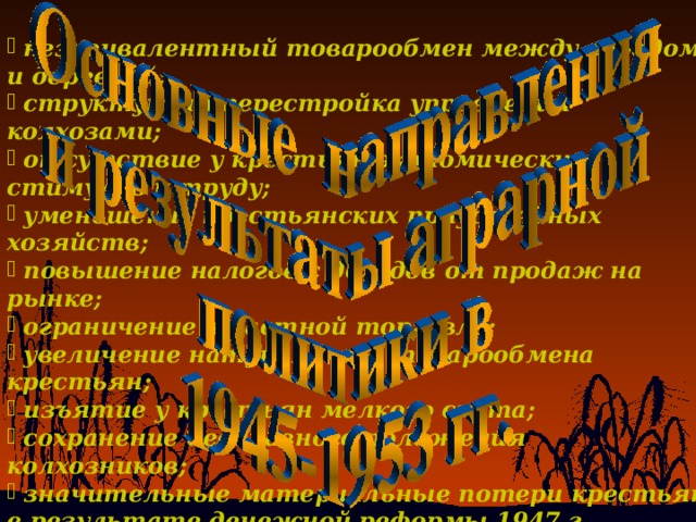  неэквивалентный товарообмен между городом и деревней;  структурная перестройка управления колхозами;  отсутствие у крестьян экономических стимулов к труду;  уменьшение крестьянских приусадебных хозяйств;  повышение налогов с доходов от продаж на рынке;  ограничение в частной торговле;  увеличение натурального товарообмена крестьян;  изъятие у крестьян мелкого скота;  сохранение бесправного положения колхозников;  значительные материальные потери крестьян в результате денежной реформы 1947 г.  