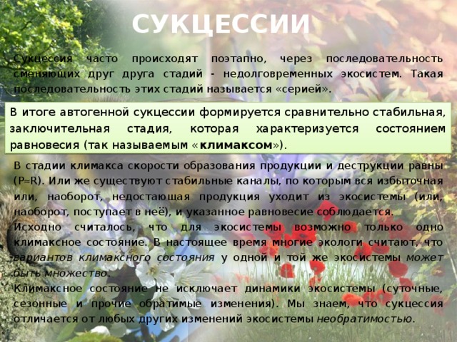 СУКЦЕССИИ Сукцессия часто происходят поэтапно, через последовательность сменяющих друг друга стадий - недолговременных экосистем. Такая последовательность этих стадий называется «серией». В стадии климакса скорости образования продукции и деструкции равны (P  R). Или же существуют стабильные каналы, по которым вся избыточная или, наоборот, недостающая продукция уходит из экосистемы (или, наоборот, поступает в неё), и указанное равновесие соблюдается. Исходно считалось, что для экосистемы возможно только одно климаксное состояние. В настоящее время многие экологи считают, что вариантов климаксного состояния у одной и той же экосистемы может быть множество . Климаксное состояние не исключает динамики экосистемы (суточные, сезонные и прочие обратимые изменения). Мы знаем, что сукцессия отличается от любых других изменений экосистемы необратимостью . В итоге автогенной сукцессии формируется сравнительно стабильная, заключительная стадия, которая характеризуется состоянием равновесия (так называемым « климаксом »). 