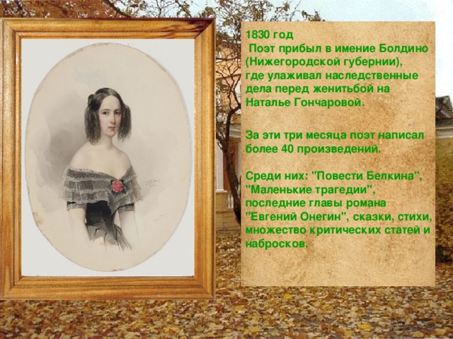 1830 год  Поэт прибыл в имение Болдино (Нижегородской губернии),  где улаживал наследственные дела перед женитьбой на Наталье Гончаровой.  За эти три месяца поэт написал более 40 произведений.  Среди них: 