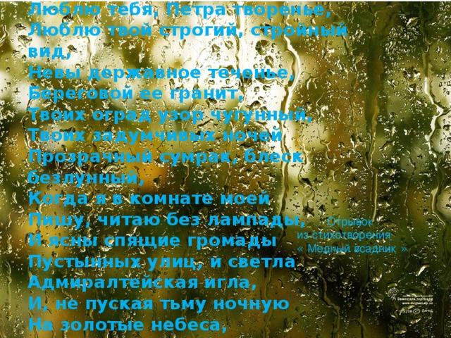 Люблю тебя, Петра творенье, Люблю твой строгий, стройный вид, Невы державное теченье, Береговой ее гранит, Твоих оград узор чугунный, Твоих задумчивых ночей Прозрачный сумрак, блеск безлунный, Когда я в комнате моей Пишу, читаю без лампады, И ясны спящие громады Пустынных улиц, и светла Адмиралтейская игла, И, не пуская тьму ночную На золотые небеса, Одна заря сменить другую Спешит, дав ночи полчаса…  Отрывок из стихотворения «  Медный всадник  »  