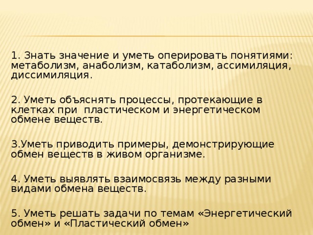 1. Знать значение и уметь оперировать понятиями: метаболизм, анаболизм, катаболизм, ассимиляция, диссимиляция. 2. Уметь объяснять процессы, протекающие в клетках при пластическом и энергетическом обмене веществ. 3.Уметь приводить примеры, демонстрирующие обмен веществ в живом организме. 4. Уметь выявлять взаимосвязь между разными видами обмена веществ. 5. Уметь решать задачи по темам «Энергетический обмен» и «Пластический обмен»