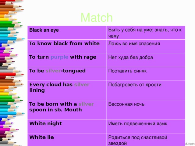 Match  Black an eye  Быть у себя на уме; знать, что к чему To know black from  white  Ложь во имя спасения To turn purple with rage  Нет худа без добра To be silver -tongued  Поставить синяк Every cloud has silver lining  Побагроветь от ярости To be born with a silver spoon in sb. Mouth  Бессонная ночь White night  Иметь подвешенный язык White lie Родиться под счастливой звездой 