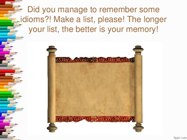 Did you manage to remember some idioms?! Make a list, please! The longer your list, the better is your memory! 