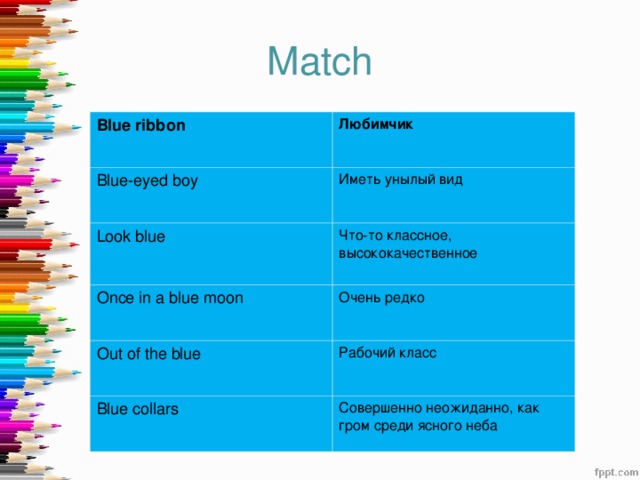 Match Blue ribbon  Любимчик Blue-eyed boy Иметь унылый вид Look blue Что-то классное, высококачественное Once in a blue moon Очень редко Out of the blue Рабочий класс Blue collars Совершенно неожиданно, как гром среди ясного неба 