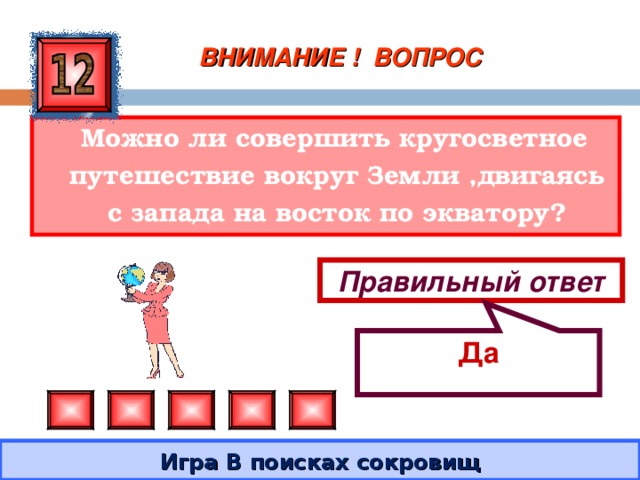 Да ВНИМАНИЕ ! ВОПРОС  Можно ли совершить кругосветное путешествие вокруг Земли ,двигаясь с запада на восток по экватору? Правильный ответ Игра В поисках сокровищ 
