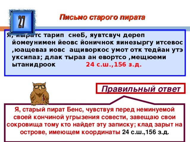 Я, старый пират Бенс, чувствуя перед неминуемой своей кончиной угрызения совести, завещаю свои сокровища тому кто найдет эту записку; клад зарыт на острове, имеющем координаты 24 с.ш.,156 з.д. Письмо старого пирата Я, йыратс тарип снеБ, яувтсвуч дереп йомеунимен йеовс йоничнок яинезыргу итсевос ,юащеваз иовс ащиворкос умот отк тедйан утэ уксипаз; длак тыраз ан евортсо ,мещюеми ытанидроок 24 с.ш.,156 з.д. Правильный ответ 