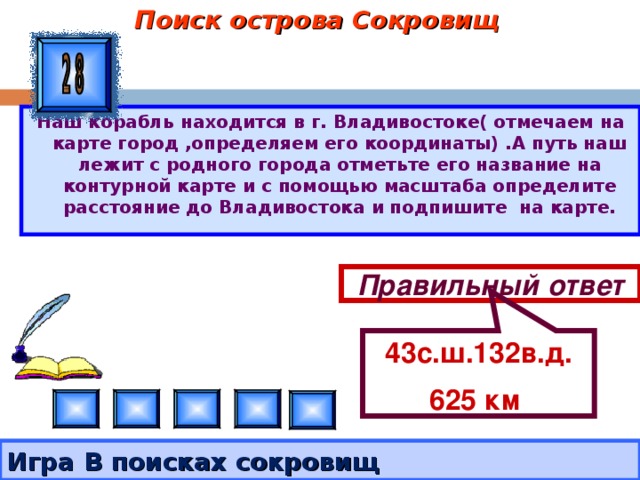 Поиск острова Сокровищ 43с.ш.132в.д. 625 км  Наш корабль находится в г. Владивостоке( отмечаем на карте город ,определяем его координаты) .А путь наш лежит с родного города отметьте его название на контурной карте и с помощью масштаба определите расстояние до Владивостока и подпишите на карте. Правильный ответ Игра В поисках сокровищ  