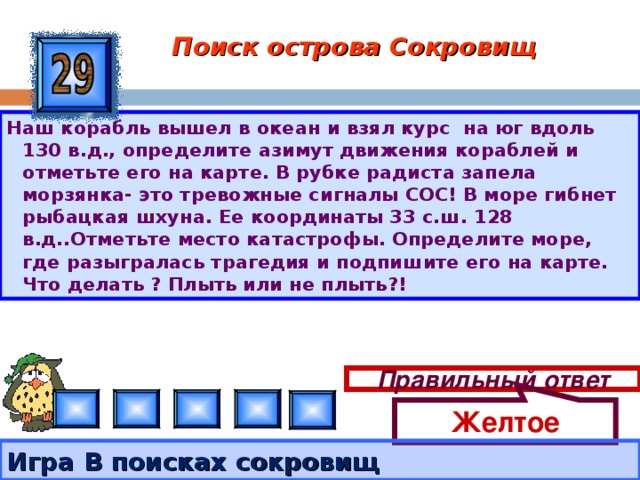 Желтое Поиск острова Сокровищ Наш корабль вышел в океан и взял курс на юг вдоль 130 в.д., определите азимут движения кораблей и отметьте его на карте. В рубке радиста запела морзянка- это тревожные сигналы СОС! В море гибнет рыбацкая шхуна. Ее координаты 33 с.ш. 128 в.д..Отметьте место катастрофы. Определите море, где разыгралась трагедия и подпишите его на карте. Что делать ? Плыть или не плыть?! Правильный ответ Игра В поисках сокровищ 