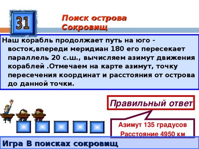Азимут 135 градусов Расстояние 4950 км Поиск острова Сокровищ Наш корабль продолжает путь на юго - восток,впереди меридиан 180 его пересекает параллель 20 с.ш., вычисляем азимут движения кораблей .Отмечаем на карте азимут, точку пересечения координат и расстояния от острова до данной точки. Правильный ответ Игра В поисках сокровищ 