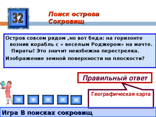 Географическая карта Поиск острова Сокровищ Остров совсем рядом ,но вот беда: на горизонте возник корабль с « веселым Роджером» на мачте. Пираты! Это значит неизбежна перестрелка. Изображение земной поверхности на плоскости?  Правильный ответ Игра В поисках сокровищ 