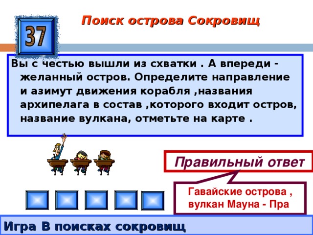 Гавайские острова , вулкан Мауна - Пра Поиск острова Сокровищ Вы с честью вышли из схватки . А впереди - желанный остров. Определите направление и азимут движения корабля ,названия архипелага в состав ,которого входит остров, название вулкана, отметьте на карте . Правильный ответ Игра В поисках сокровищ 