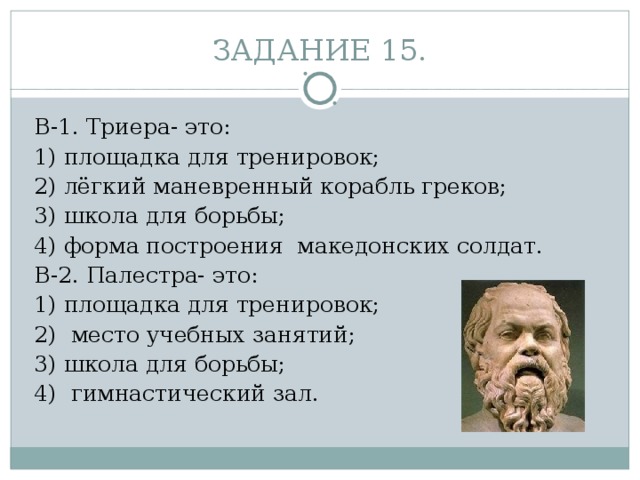 ЗАДАНИЕ 15. В-1. Триера- это: 1) площадка для тренировок;                       2) лёгкий маневренный корабль греков; 3) школа для борьбы;                                         4) форма построения  македонских солдат. В-2. Палестра- это: 1) площадка для тренировок;                             2)  место учебных занятий; 3) школа для борьбы;                                           4)  гимнастический зал. 