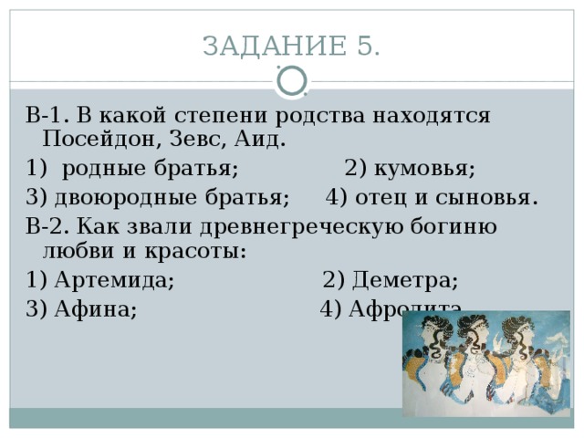 ЗАДАНИЕ 5. В-1. В какой степени родства находятся Посейдон, Зевс, Аид. 1) родные братья;           2) кумовья;         3) двоюродные братья;     4) отец и сыновья. В-2. Как звали древнегреческую богиню любви и красоты: 1) Артемида;        2) Деметра;           3) Афина;                          4) Афродита. 