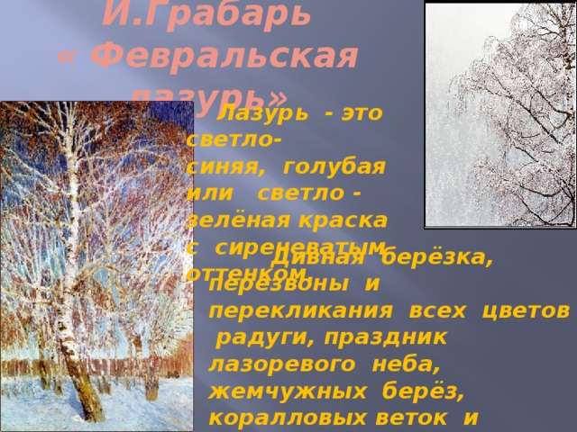 И.Грабарь  « Февральская лазурь»  Лазурь - это светло- синяя, голубая или светло - зелёная краска с сиреневатым оттенком.  Дивная берёзка, перезвоны и перекликания всех цветов радуги, праздник лазоревого неба, жемчужных берёз, коралловых веток и сапфировых теней на сиреневом снегу. 